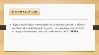 • Signos radiológicos o tomograficos de ensanchamiento o fibrosis
mediastinal, calcificación de la grasa. En la mediastinitis crónicas,
el diagnóstico siempre debe ser confirmado con BIOPSIA.
FORMAS CRONICAS:
 