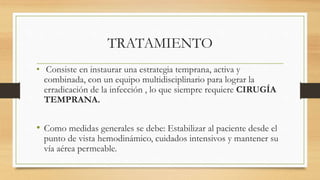 TRATAMIENTO
• Consiste en instaurar una estrategia temprana, activa y
combinada, con un equipo multidisciplinario para lograr la
erradicación de la infección , lo que siempre requiere CIRUGÍA
TEMPRANA.
• Como medidas generales se debe: Estabilizar al paciente desde el
punto de vista hemodinámico, cuidados intensivos y mantener su
vía aérea permeable.
 