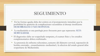 SEGUIMIENTO
• En las formas agudas debe der estricto en el postoperatorio inmediato por la
posibilidad de aparición de complicaciones secundarias al drenaje insuficiente
HEMORRAGIAS O NEUMOPATIAS.
• La mediastinitis es una patología poco frecuente pero que representa ALTA
MORTALIDAD.
• El diagnostico debe ser sospechado temprano, el examen físico y los estudios
complementarios deben confirmarlo.
• La presencia de enfisema subcutáneo, aumento del diámetro cervical, supuración de
heridas esternales , ensanchamiento mediastinal y la afeccion del estado general debe
sospecharse de Mediastinitis.
 
