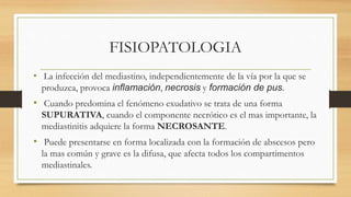 FISIOPATOLOGIA
• La infección del mediastino, independientemente de la vía por la que se
produzca, provoca inflamación, necrosis y formación de pus.
• Cuando predomina el fenómeno exudativo se trata de una forma
SUPURATIVA, cuando el componente necrótico es el mas importante, la
mediastinitis adquiere la forma NECROSANTE.
• Puede presentarse en forma localizada con la formación de abscesos pero
la mas común y grave es la difusa, que afecta todos los compartimentos
mediastinales.
 