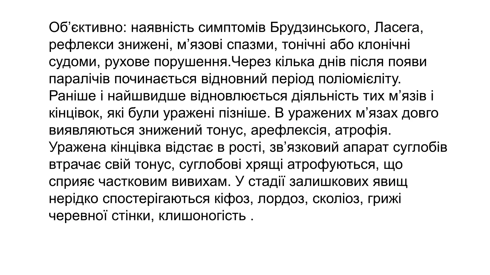 Об’єктивно: наявність симптомів Брудзинського, Ласега,
рефлекси знижені, м’язові спазми, тонічні або клонічні
судоми, рухове порушення.Через кілька днів після появи
паралічів починається відновний період поліомієліту.
Раніше і найшвидше відновлюється діяльність тих м’язів і
кінцівок, які були уражені пізніше. В уражених м’язах довго
виявляються знижений тонус, арефлексія, атрофія.
Уражена кінцівка відстає в рості, зв’язковий апарат суглобів
втрачає свій тонус, суглобові хрящі атрофуються, що
сприяє частковим вивихам. У стадії залишкових явищ
нерідко спостерігаються кіфоз, лордоз, сколіоз, грижі
черевної стінки, клишоногість .
 