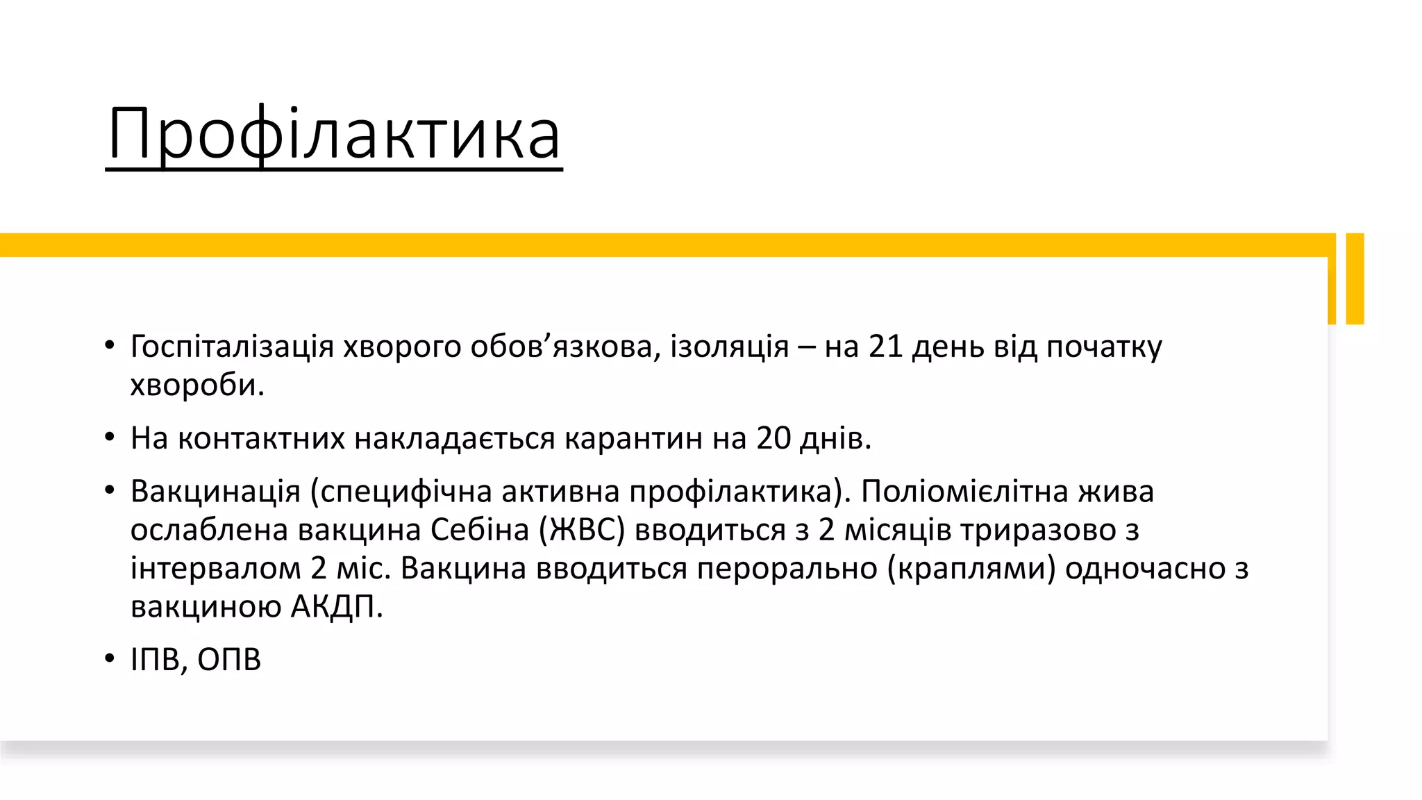 Профілактика
• Госпіталізація хворого обов’язкова, ізоляція – на 21 день від початку
хвороби.
• На контактних накладається карантин на 20 днів.
• Вакцинація (специфічна активна профілактика). Поліомієлітна жива
ослаблена вакцина Себіна (ЖВС) вводиться з 2 місяців триразово з
інтервалом 2 міс. Вакцина вводиться перорально (краплями) одночасно з
вакциною АКДП.
• ІПВ, ОПВ
 