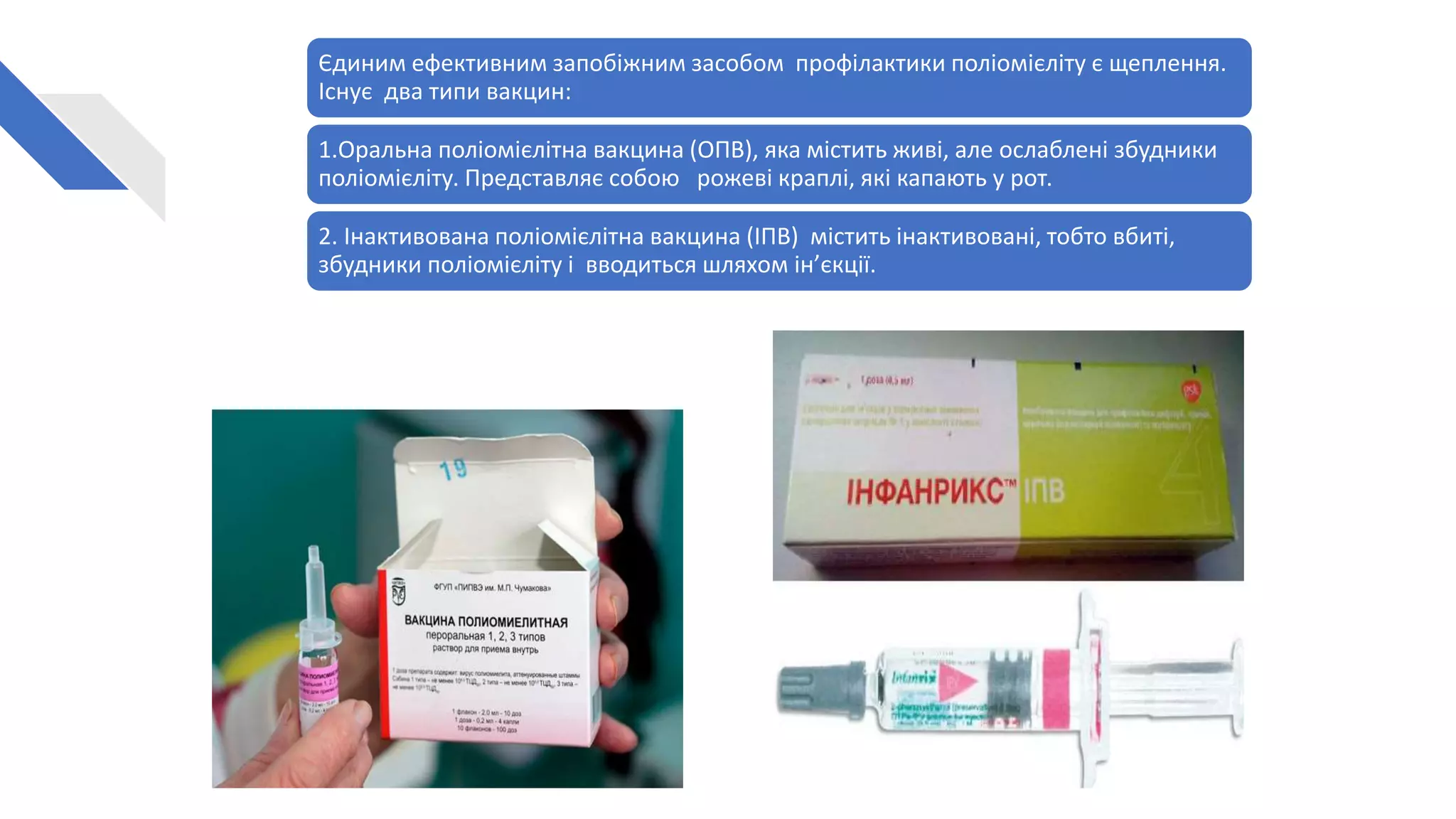 Єдиним ефективним запобіжним засобом профілактики поліомієліту є щеплення.
Існує два типи вакцин:
1.Оральна поліомієлітна вакцина (ОПВ), яка містить живі, але ослаблені збудники
поліомієліту. Представляє собою рожеві краплі, які капають у рот.
2. Інактивована поліомієлітна вакцина (ІПВ) містить інактивовані, тобто вбиті,
збудники поліомієліту і вводиться шляхом ін’єкції.
 