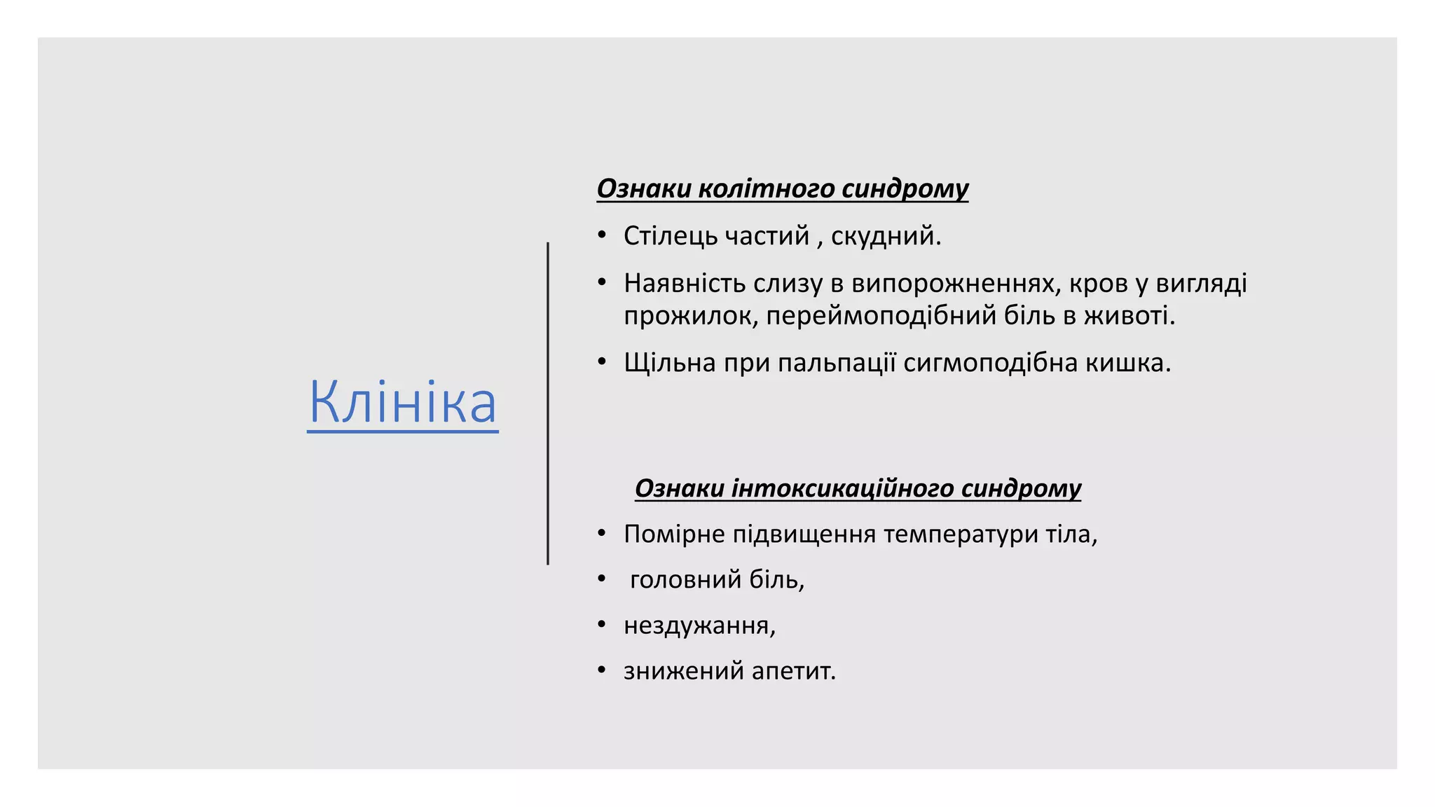 Клініка
Ознаки колітного синдрому
• Стілець частий , скудний.
• Наявність слизу в випорожненнях, кров у вигляді
прожилок, переймоподібний біль в животі.
• Щільна при пальпації сигмоподібна кишка.
Ознаки інтоксикаційного синдрому
• Помірне підвищення температури тіла,
• головний біль,
• нездужання,
• знижений апетит.
 