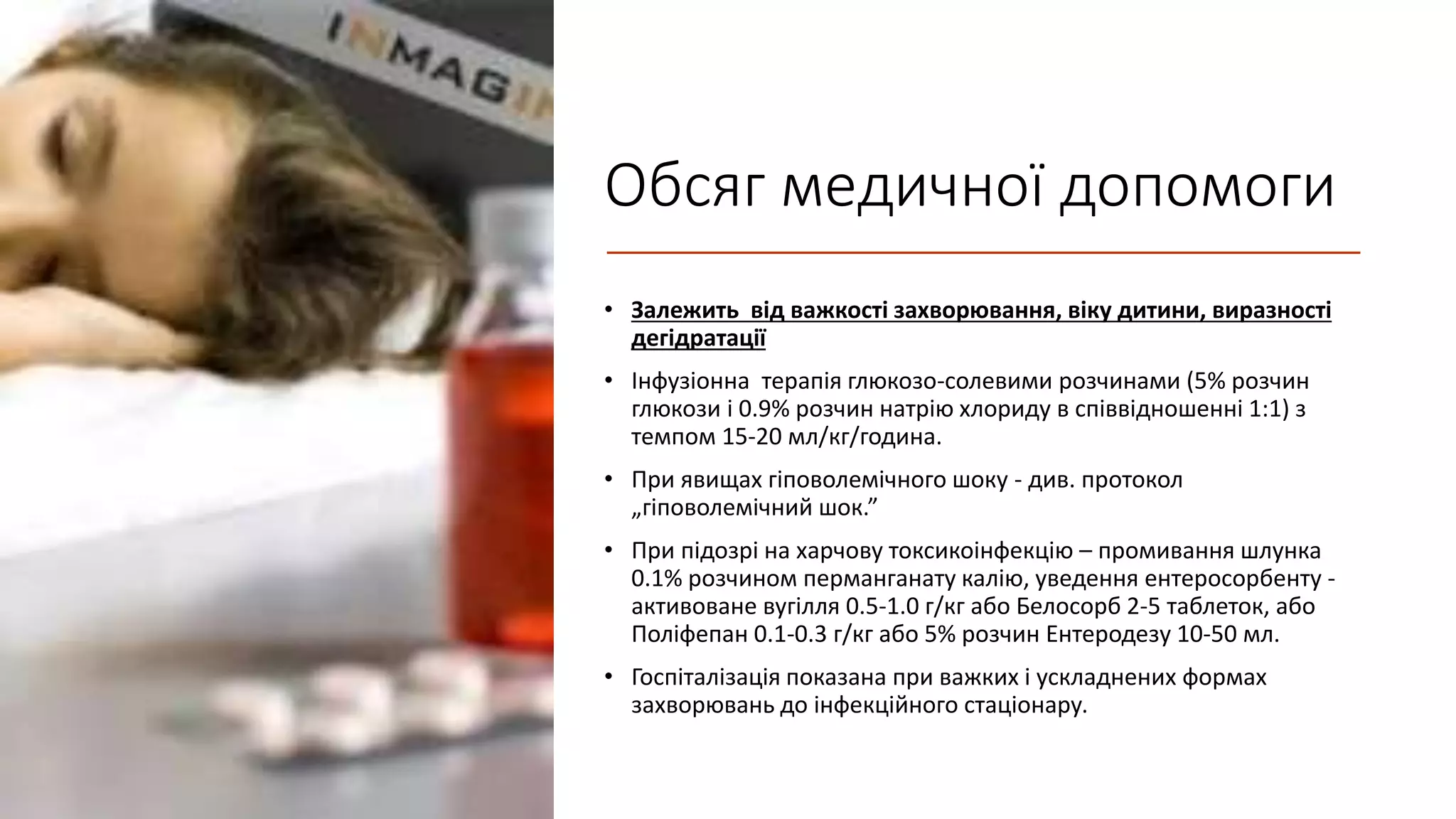 Обсяг медичної допомоги
• Залежить від важкості захворювання, віку дитини, виразності
дегідратації
• Iнфузiонна терапія глюкозо-солевими розчинами (5% розчин
глюкози і 0.9% розчин натрію хлориду в співвідношенні 1:1) з
темпом 15-20 мл/кг/година.
• При явищах гiповолемiчного шоку - див. протокол
„гiповолемiчний шок.”
• При підозрі на харчову токсикоінфекцію – промивання шлунка
0.1% розчином перманганату калію, уведення ентеросорбенту -
активоване вугілля 0.5-1.0 г/кг або Белосорб 2-5 таблеток, або
Полiфепан 0.1-0.3 г/кг або 5% розчин Eнтеродезy 10-50 мл.
• Госпіталізація показана при важких і ускладнених формах
захворювань до інфекційного стаціонару.
 