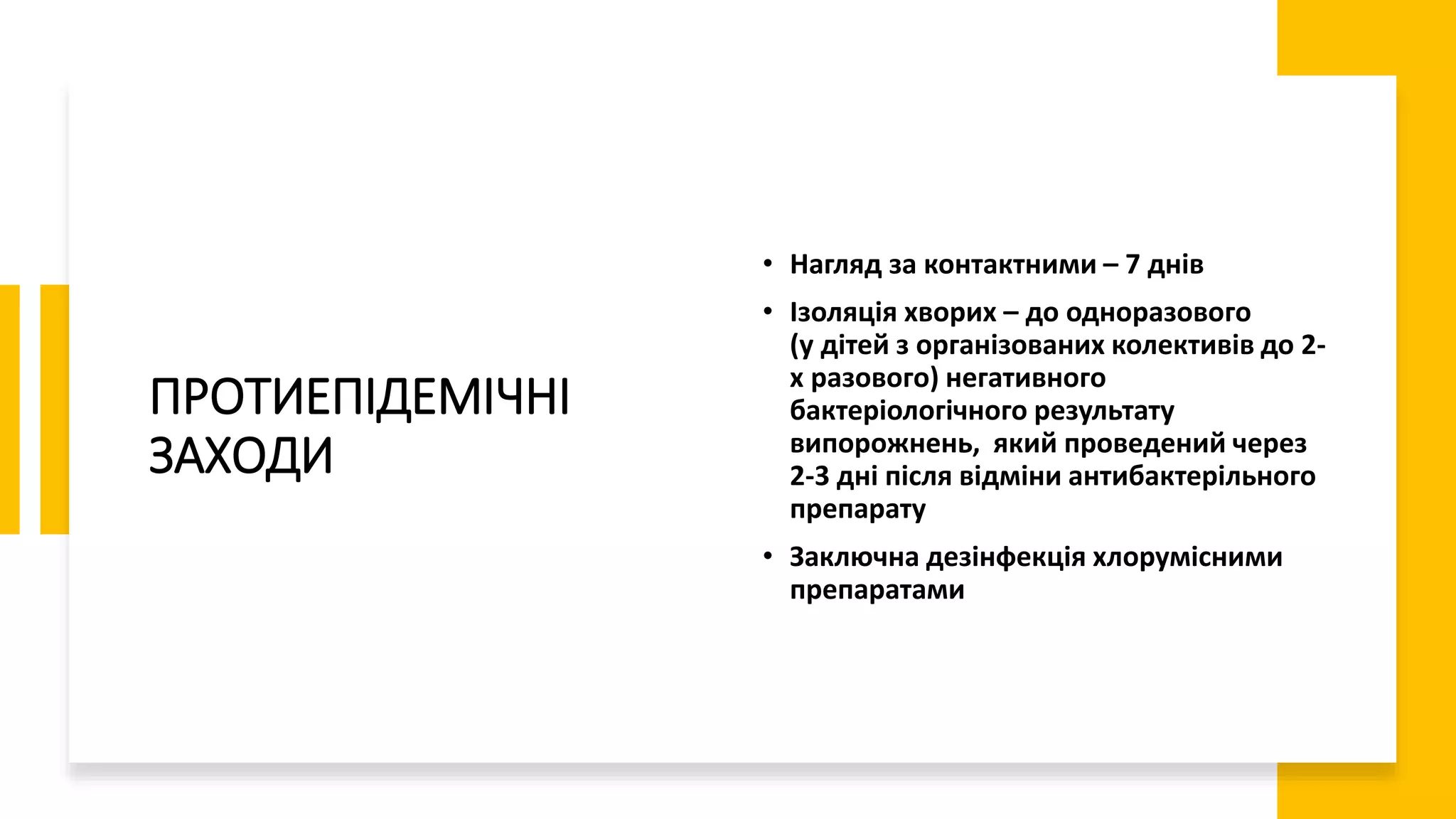 ПРОТИЕПІДЕМІЧНІ
ЗАХОДИ
• Нагляд за контактними – 7 днів
• Ізоляція хворих – до одноразового
(у дітей з організованих колективів до 2-
х разового) негативного
бактеріологічного результату
випорожнень, який проведений через
2-3 дні після відміни антибактерільного
препарату
• Заключна дезінфекція хлорумісними
препаратами
 