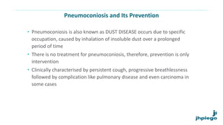 Pneumoconiosis and Its Prevention
• Pneumoconiosis is also known as DUST DISEASE occurs due to specific
occupation, caused by inhalation of insoluble dust over a prolonged
period of time
• There is no treatment for pneumoconiosis, therefore, prevention is only
intervention
• Clinically characterised by persistent cough, progressive breathlessness
followed by complication like pulmonary disease and even carcinoma in
some cases
 