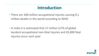 Introduction
• There are 100 million occupational injuries causing 0.1
million deaths in the world according to WHO
• In India it is estimated that 17 million (17% of global
burden) occupational non-fatal injuries and 45,000 fatal
injuries occur each year
 
