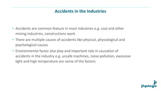 Accidents in the Industries
• Accidents are common feature in most industries e.g. coal and other
mining industries, constructions work
• There are multiple causes of accidents like physical, physiological and
psychological causes
• Environmental factor also play and important role in causation of
accidents in the industry e.g. unsafe machines, noise pollution, excessive
light and high temperature are some of the factors
 