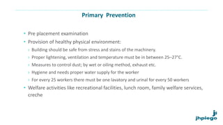 Primary Prevention
• Pre placement examination
• Provision of healthy physical environment:
› Building should be safe from stress and stains of the machinery.
› Proper lightening, ventilation and temperature must be in between 25–27°C.
› Measures to control dust; by wet or oiling method, exhaust etc.
› Hygiene and needs proper water supply for the worker
› For every 25 workers there must be one lavatory and urinal for every 50 workers
• Welfare activities like recreational facilities, lunch room, family welfare services,
creche
 