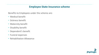 Employee State Insurance scheme
Benefits to Employees under the scheme are:
• Medical benefit
• Sickness benefit
• Maternity benefit
• Disability benefit
• Dependent’s benefit
• Funeral expenses
• Rehabilitation Allowance
 