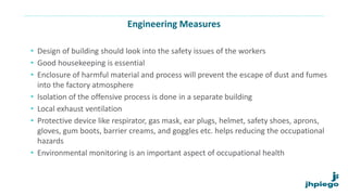 Engineering Measures
• Design of building should look into the safety issues of the workers
• Good housekeeping is essential
• Enclosure of harmful material and process will prevent the escape of dust and fumes
into the factory atmosphere
• Isolation of the offensive process is done in a separate building
• Local exhaust ventilation
• Protective device like respirator, gas mask, ear plugs, helmet, safety shoes, aprons,
gloves, gum boots, barrier creams, and goggles etc. helps reducing the occupational
hazards
• Environmental monitoring is an important aspect of occupational health
 