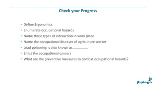 Check your Progress
• Define Ergonomics
• Enumerate occupational hazards
• Name three types of interaction in work place
• Name the occupational diseases of agriculture worker
• Lead poisoning is also known as………………
• Enlist the occupational cancers
• What are the preventive measures to combat occupational hazards?
 