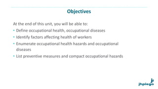 Objectives
At the end of this unit, you will be able to:
• Define occupational health, occupational diseases
• Identify factors affecting health of workers
• Enumerate occupational health hazards and occupational
diseases
• List preventive measures and compact occupational hazards
 