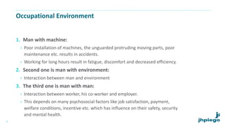 Occupational Environment
1. Man with machine:
› Poor installation of machines, the unguarded protruding moving parts, poor
maintenance etc. results in accidents.
› Working for long hours result in fatigue, discomfort and decreased efficiency.
2. Second one is man with environment:
› Interaction between man and environment
3. The third one is man with man:
› Interaction between worker, his co-worker and employer.
› This depends on many psychosocial factors like job satisfaction, payment,
welfare conditions, incentive etc. which has influence on their safety, security
and mental health.
6
 