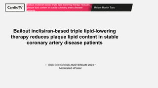 Miriam Martín Toro
Bailout inclisiran-based triple lipid-lowering therapy reduces
plaque lipid content in stable coronary artery disease
patients
• ESC CONGRESS AMSTERDAM 2023 *
Moderated ePoster
Bailout inclisiran-based triple lipid-lowering
therapy reduces plaque lipid content in stable
coronary artery disease patients
 