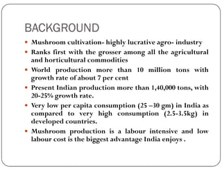 BACKGROUND
 Mushroom cultivation- highly lucrative agro- industry
 Ranks first with the grosser among all the agricultural
and horticultural commodities
 World production more than 10 million tons with
growth rate of about 7 per cent
 Present Indian production more than 1,40,000 tons, with
 Present Indian production more than 1,40,000 tons, with
20-25% growth rate.
 Very low per capita consumption (25 –30 gm) in India as
compared to very high consumption (2.5-3.5kg) in
developed countries.
 Mushroom production is a labour intensive and low
labour cost is the biggest advantage India enjoys .
 