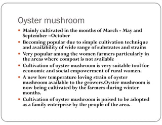 Oyster mushroom
 Mainly cultivated in the months of March - May and
September –October
 Becoming popular due to simple cultivation technique
and availability of wide range of substrates and strains
 Very popular among the women farmers particularly in
the areas where compost is not available
 Cultivation of oyster mushroom is very suitable tool for
economic and social empowerment of rural women.
 A new low temperature loving strain of oyster
mushroom available to the growers.Oyster mushroom is
now being cultivated by the farmers during winter
months.
 Cultivation of oyster mushroom is poised to be adopted
as a family enterprise by the people of the area.
 