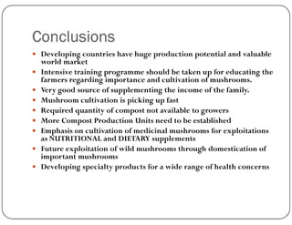 Conclusions
 Developing countries have huge production potential and valuable
world market
 Intensive training programme should be taken up for educating the
farmers regarding importance and cultivation of mushrooms.
 Very good source of supplementing the income of the family.
 Mushroom cultivation is picking up fast
 Required quantity of compost not available to growers
 Required quantity of compost not available to growers
 More Compost Production Units need to be established
 Emphasis on cultivation of medicinal mushrooms for exploitations
as NUTRITIONAL and DIETARY supplements
 Future exploitation of wild mushrooms through domestication of
important mushrooms
 Developing specialty products for a wide range of health concerns
 