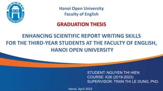 GRADUATION THESIS
ENHANCING SCIENTIFIC REPORT WRITING SKILLS
FOR THE THIRD-YEAR STUDENTS AT THE FACULTY OF ENGLISH,
HANOI OPEN UNIVERSITY
STUDENT: NGUYEN THI HIEN
COURSE: K26 (2019-2023)
SUPERVISOR: TRAN THI LE DUNG, PhD.
Hanoi, April 2023
Hanoi Open University
Faculty of English
 