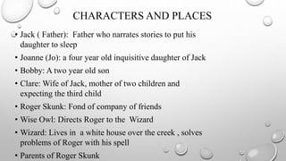 CHARACTERS AND PLACES
• Jack ( Father): Father who narrates stories to put his
daughter to sleep
• Joanne (Jo): a four year old inquisitive daughter of Jack
• Bobby: A two year old son
• Clare: Wife of Jack, mother of two children and
expecting the third child
• Roger Skunk: Fond of company of friends
• Wise Owl: Directs Roger to the Wizard
• Wizard: Lives in a white house over the creek , solves
problems of Roger with his spell
• Parents of Roger Skunk
 