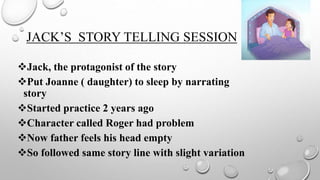 JACK’S STORY TELLING SESSION
Jack, the protagonist of the story
Put Joanne ( daughter) to sleep by narrating
story
Started practice 2 years ago
Character called Roger had problem
Now father feels his head empty
So followed same story line with slight variation
 