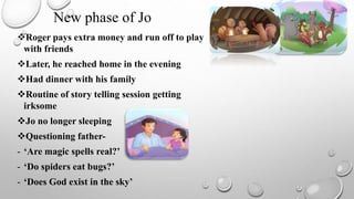 Roger pays extra money and run off to play
with friends
Later, he reached home in the evening
Had dinner with his family
Routine of story telling session getting
irksome
Jo no longer sleeping
Questioning father-
- ‘Are magic spells real?’
- ‘Do spiders eat bugs?’
- ‘Does God exist in the sky’
New phase of Jo
 