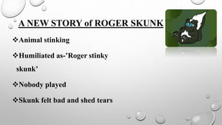 A NEW STORY of ROGER SKUNK
Animal stinking
Humiliated as-’Roger stinky
skunk’
Nobody played
Skunk felt bad and shed tears
 