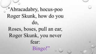 “Abracadabry, hocus-poo
Roger Skunk, how do you
do,
Roses, boses, pull an ear,
Roger Skunk, you never
fear:
Bingo!”
 