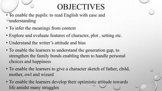OBJECTIVES
• To enable the pupils: to read English with ease and
understanding
• To infer the meanings from context
• Explore and evaluate features of character, plot , setting etc.
• Understand the writer’s attitude and bias
• To enable the learners to understand the generation gap, to
strengthen the family bonds enabling them to handle personal
choices and happiness
• To enable the learners to give a character sketch of father, child,
mother, owl and wizard
• To enable the learners develop their optimistic attitude towards
life amidst many struggles
 