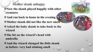 Now the skunk played happily with other
creatures
And ran back to home in the evening
Mother skunk did not like the new smell
Asked the baby skunk to take back to the
wizard
She hit on the wizard’s head with
umbrella
And the wizard changed the little skunk
as before- very bad stinking smell
Mother skunk unhappy
 