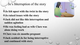 Jo felt upset with the twist in the story
Jo raised issues with the story
Jack did not like this interruption and
sudden agitation
He was feeling bad as wife Clare was
alone doing work
Clare was six months pregnant
Jack scolded Jo for being interruptive
and continued with story
Jo’s Interruption of the story
 