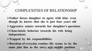 COMPLEXITIES OF RELATIONSHIP
Father forces daughter to agree with him- even
though he knows that she is just four years old
Aggressive nature towards her daughter’s questions
Chauvinistic behavior towards his wife being
independent;
Trapped by his responsibilities
Boredom of everyday routine- life seems to be the
same plot line as the story, ugly middle position
 