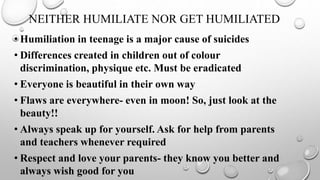 NEITHER HUMILIATE NOR GET HUMILIATED
• Humiliation in teenage is a major cause of suicides
• Differences created in children out of colour
discrimination, physique etc. Must be eradicated
• Everyone is beautiful in their own way
• Flaws are everywhere- even in moon! So, just look at the
beauty!!
• Always speak up for yourself. Ask for help from parents
and teachers whenever required
• Respect and love your parents- they know you better and
always wish good for you
 