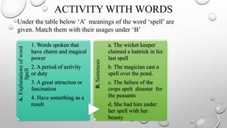 A.
Explanations
of
word
Spell
1. Words spoken that
have charm and magical
power
2. A period of activity
or duty
3. A great attraction or
fascination
4. Have something as a
result
B.
Sentences
a. The wicket keeper
claimed a hattrick in his
last spell
b. The magician cast a
spell over the pond.
c. The failure of the
crops spelt disaster for
the peasants
d. She had him under
her spell with her
beauty
Under the table below ‘A’ meanings of the word ‘spell’ are
given. Match them with their usages under ‘B’
ACTIVITY WITH WORDS
 