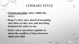 LITERARY STYLE
• Nested narration- story within the
story;
• Roger’s story says, moral of accepting
ones flaws as they are; and not being
hesitated for what we are.
• Jack’s story narration explains us
about the conflicts of ideas between
adult and child
 