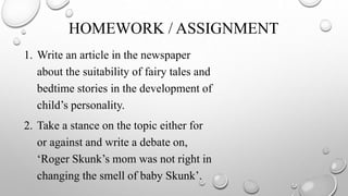HOMEWORK / ASSIGNMENT
1. Write an article in the newspaper
about the suitability of fairy tales and
bedtime stories in the development of
child’s personality.
2. Take a stance on the topic either for
or against and write a debate on,
‘Roger Skunk’s mom was not right in
changing the smell of baby Skunk’.
 