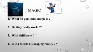 MAGIC
1. What do you think magic is ?
2. Do they really work ??
3. Wish fulfilment ?
4. Is it a means of escaping reality ??
 