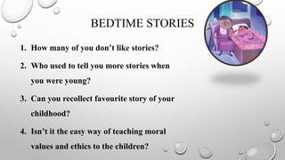 BEDTIME STORIES
1. How many of you don’t like stories?
2. Who used to tell you more stories when
you were young?
3. Can you recollect favourite story of your
childhood?
4. Isn’t it the easy way of teaching moral
values and ethics to the children?
 