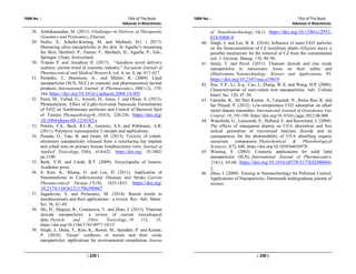 ISBN No. : Title of The Book
Advanes in Biosciences
( 225 )
28. Ambikanandan, M. (2011). Challenges in Delivery of Therapeutic
Genomics and Proteomics, Elsevier.
29. Nafisi, S., Schafer-Korting, M. and Maibach, H.I. ( 2017).
Measuring silica nanoparticles in the skin. In Agache’s measuring
the Skin; Humbert, P., Fanian, F., Maibach, H., Agache, P., Eds.;
Springer: Cham, Switzerland.
30. Tripura P. and Anushree H. (2017). “Anushree novel delivery
systems: current trend in cosmetic industry,” European Journal of
Pharmaceutical and Medical Research, vol. 4, no. 8, pp. 617–627.
31. Pardeike, J., Hommoss, A., and Müller, R. (2009). Lipid
nanoparticles (SLN, NLC) in cosmetic and pharmaceutical dermal
products. International Journal of Pharmaceutics, 366(1-2), 170-
184. https://doi.org/10.1016/j.ijpharm.2008.10.003
32. Paret, M., Vallad, G., Averett, D., Jones, J. and Olson, S. (2013).
Photocatalysis: Effect of Light-Activated Nanoscale Formulations
of TiO2 on Xanthomonas perforans and Control of Bacterial Spot
of Tomato. Phytopathology®, 103(3), 228-236. https://doi.org/
10.1094/phyto-08-12-0183-r
33. Poletto, F.S., Beck, R.C.R., Guterres, S.S. and Pohlmann, A.R.
(2011). Polymeric nanocapsules: Concepts and applications.
34. Posada, O., Tate, R. and Grant, M. (2015). Toxicity of cobalt-
chromium nanoparticles released from a resurfacing hip implant
and cobalt ions on primary human lymphocytesin vitro. Journal of
Applied Toxicology, 35(6), 614-622. https://doi.org/ 10.1002/
jat.3100
35. Resh, V.H. and Cardé, R.T. (2009). Encyclopedia of Insects.
Academic press.
36. S. Kim, K., Khang, G. and Lee, D. (2011). Application of
Nanomedicine in Cardiovascular Diseases and Stroke. Current
Pharmaceutical Design, 17(18), 1825-1833. https://doi.org/
10.2174/138161211796390967
37. Sagadevan, S. and Periasamy, M. (2014). Recent trends in
nanobiosensors and their applications - a review. Rev. Adv. Mater.
Sci. 36, 62–69.
38. Shi, H., Magaye, R., Castranova, V. and Zhao, J. (2013). Titanium
dioxide nanoparticles: a review of current toxicological
data. Particle and Fibre Toxicology, 10 (1), 15.
https://doi.org/10.1186/1743-8977-10-15
39. Singh, J., Dutta, T., Kim, K., Rawat, M., Samddar, P. and Kumar,
P. (2018). ‘Green’ synthesis of metals and their oxide
nanoparticles: applications for environmental remediation. Journa
ISBN No. : Title of The Book
Advanes in Biosciences
( 226 )
of Nanobiotechnology, 16(1). https://doi.org/10.1186/s12951-
018-0408-4
40. Singh, J. and Lee, B. K. (2016). Influence of nano-TiO2 particles
on the bioaccumulation of Cd insoybean plants (Glycine max): a
possible mechanism for the removal of Cd from the contaminated
soil. J. Environ. Manag. 170, 88–96.
41. Smijs, T. and Pavel. (2011). Titanium dioxide and zinc oxide
nanoparticles in sunscreens: focus on their safety and
effectiveness. Nanotechnology, Science and Applications, 95.
https://doi.org/10.2147/nsa.s19419
42. Sun, Y.P., Li, X-q., Cao, J., Zhang, W.X. and Wang, H.P. (2006).
Characterization of zero-valent iron nanoparticles. Adv. Colloid
Interf. Sci. 120, 47–56.
43. Upendar, K., Sri Hari Kumar, A., Lingaiah, N., Rama Rao, K. and
Sai Prasad, P. (2012). Low-temperature CO2 adsorption on alkali
metal titanate nanotubes. International Journal of Greenhouse Gas
Control, 10, 191-198. https://doi.org/10.1016/j.ijggc.2012.06.008
44. Wakefield, G., Lipscomb, S., Holland, E. and Knowland, J. (2004).
The effects of manganese doping on UVA absorption and free
radical generation of micronised titanium dioxide and its
consequences for the photostability of UVA absorbing organic
sunscreen components. Photochemical & Photobiological
Sciences, 3(7), 648. https://doi.org/10.1039/b403697b
45. Wissing, S. (2003). Cosmetic applications for solid lipid
nanoparticles (SLN). International Journal of Pharmaceutics,
254(1), 65-68. https://doi.org/10.1016/s0378-5173(02)00684-
1
46. Zhao, J. (2009). Turning to Nanotechnology for Pollution Control:
Applications of Nanoparticles. Dartmouth undergraduate journal of
science
 