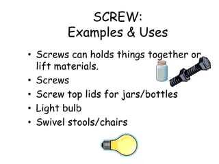 SCREW:
Examples & Uses
• Screws can holds things together or
lift materials.
• Screws
• Screw top lids for jars/bottles
• Light bulb
• Swivel stools/chairs
 