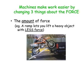 Machines make work easier by
changing 3 things about the FORCE:
• The amount of force
(eg. A ramp lets you lift a heavy object
with LESS force)
 