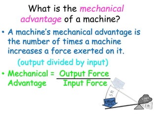 What is the mechanical
advantage of a machine?
• A machine’s mechanical advantage is
the number of times a machine
increases a force exerted on it.
(output divided by input)
• Mechanical = Output Force
Advantage Input Force
 