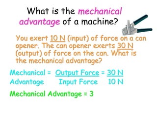 What is the mechanical
advantage of a machine?
You exert 10 N (input) of force on a can
opener. The can opener exerts 30 N
(output) of force on the can. What is
the mechanical advantage?
Mechanical = Output Force = 30 N
Advantage Input Force 10 N
Mechanical Advantage = 3
 