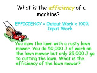 What is the efficiency of a
machine?
EFFICIENCY = Output Work x 100%
Input Work
You mow the lawn with a rusty lawn
mower. You do 50,000 J of work on
the lawn mower but only 25,000 J go
to cutting the lawn. What is the
efficiency of the lawn mower?
 