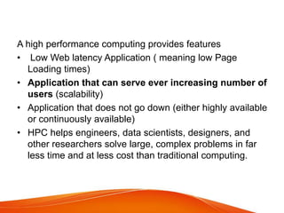 A high performance computing provides features
• Low Web latency Application ( meaning low Page
Loading times)
• Application that can serve ever increasing number of
users (scalability)
• Application that does not go down (either highly available
or continuously available)
• HPC helps engineers, data scientists, designers, and
other researchers solve large, complex problems in far
less time and at less cost than traditional computing.
 