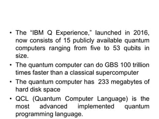 • The “IBM Q Experience,” launched in 2016,
now consists of 15 publicly available quantum
computers ranging from five to 53 qubits in
size.
• The quantum computer can do GBS 100 trillion
times faster than a classical supercomputer
• The quantum computer has 233 megabytes of
hard disk space
• QCL (Quantum Computer Language) is the
most advanced implemented quantum
programming language.
 