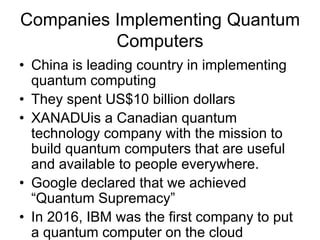 Companies Implementing Quantum
Computers
• China is leading country in implementing
quantum computing
• They spent US$10 billion dollars
• XANADUis a Canadian quantum
technology company with the mission to
build quantum computers that are useful
and available to people everywhere.
• Google declared that we achieved
“Quantum Supremacy”
• In 2016, IBM was the first company to put
a quantum computer on the cloud
 