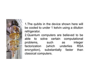 1.The qubits in the device shown here will
be cooled to under 1 kelvin using a dilution
refrigerator.
2.Quantum computers are believed to be
able to solve certain computational
problems, such as integer
factorization (which underlies RSA
encryption), substantially faster than
classical computers.
 