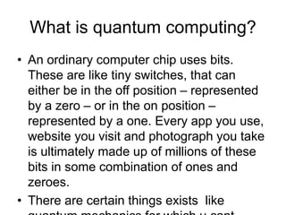 What is quantum computing?
• An ordinary computer chip uses bits.
These are like tiny switches, that can
either be in the off position – represented
by a zero – or in the on position –
represented by a one. Every app you use,
website you visit and photograph you take
is ultimately made up of millions of these
bits in some combination of ones and
zeroes.
• There are certain things exists like
 